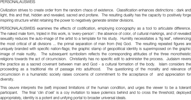 PERSONALAUSWEIS
Civilization strives to create order from the random chaos of existence.  Classification enhances distinctions : dark and light, this and that, hidden and revealed, sacred and profane.  The resulting duality has the capacity to positively forge inspiring structure whilst retaining the power to negatively generate sinister divisions. 
PERSONALAUSWEIS examines the effects of codification, employing iconography as a tool to articulate difference.  The naked male form, tripled in this work, is ‘every-person’ : the absence of color, of cultural markings, and of revealed sexuality reduces the auto-image of the artist to a template for his study.  Humility necessitates a ‘fig leaf’, referencing the most critical of all divisions ... the primal separation of man from (his) God.  The resulting repeated figures are uniquely branded with specific nation-flags; the graphic stamp of geopolitical identity is superimposed on the graphic image of male nudity.  The subsequent symbolism reflects the corresponding attitudes of the three monotheistic religions towards the act of circumcision.  Christianity has no specific edit to administer the process.  Judaism revers the practice as a sacred covenant between man and God - a cultural formation of the body.  Islam considers the proceeding as a traditional rite of passage into adulthood.  The questioning of the morality and relevance of circumcision in a humanistic society raises concerns of commitment to the acceptance of  and appreciation for diversity. 
This oeuvre interprets the (self) imposed limitations of the human condition, and urges the viewer to be a tolerant participant.  The final ‘clin d’oeil’ is a coy invitation to leave polemics behind and to cross the threshold; deployed appropriately, identity is a potent and unifying portal to broader universal ideals.