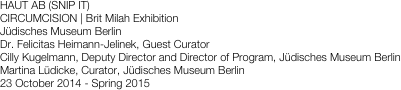 HAUT AB (SNIP IT)
CIRCUMCISION | Brit Milah Exhibition
Jüdisches Museum Berlin
Dr. Felicitas Heimann-Jelinek, Guest Curator 
Cilly Kugelmann, Deputy Director and Director of Program, Jüdisches Museum Berlin Martina Lüdicke, Curator, Jüdisches Museum Berlin
23 October 2014 - Spring 2015